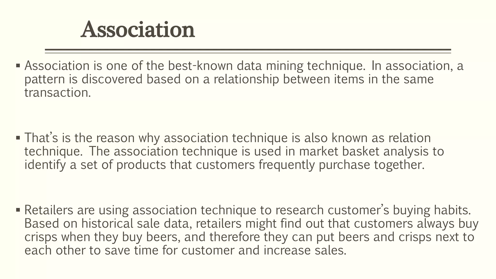 Association
 Association is one of the best-known data mining technique. In association, a
pattern is discovered based on a relationship between items in the same
transaction.
 That’s is the reason why association technique is also known as relation
technique. The association technique is used in market basket analysis to
identify a set of products that customers frequently purchase together.
 Retailers are using association technique to research customer’s buying habits.
Based on historical sale data, retailers might find out that customers always buy
crisps when they buy beers, and therefore they can put beers and crisps next to
each other to save time for customer and increase sales.
 