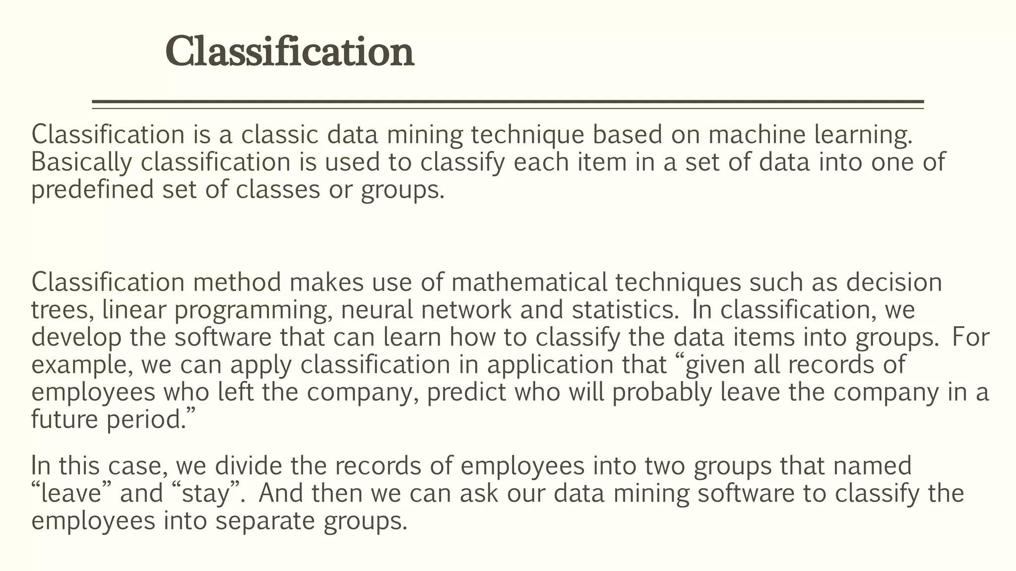 Classification
Classification is a classic data mining technique based on machine learning.
Basically classification is used to classify each item in a set of data into one of
predefined set of classes or groups.
Classification method makes use of mathematical techniques such as decision
trees, linear programming, neural network and statistics. In classification, we
develop the software that can learn how to classify the data items into groups. For
example, we can apply classification in application that “given all records of
employees who left the company, predict who will probably leave the company in a
future period.”
In this case, we divide the records of employees into two groups that named
“leave” and “stay”. And then we can ask our data mining software to classify the
employees into separate groups.
 