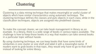 Clustering
Clustering is a data mining technique that makes meaningful or useful cluster of
objects which have similar characteristics using automatic technique. The
clustering technique defines the classes and puts objects in each class, while in the
classification techniques, objects are assigned into predefined classes.
To make the concept clearer, we can take book management in library as an
example. In a library, there is a wide range of books in various topics available. The
challenge is how to keep those books in a way that readers can take several books
in a particular topic without hassle.
By using clustering technique, we can keep books that have some kinds of
similarities in one cluster or one shelf and label it with a meaningful name. If
readers want to grab books in that topic, they would only have to go to that shelf
instead of looking for entire library.
 