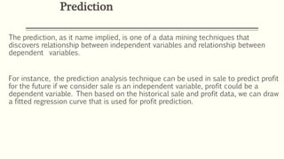 The prediction, as it name implied, is one of a data mining techniques that
discovers relationship between independent variables and relationship between
dependent variables.
For instance, the prediction analysis technique can be used in sale to predict profit
for the future if we consider sale is an independent variable, profit could be a
dependent variable. Then based on the historical sale and profit data, we can draw
a fitted regression curve that is used for profit prediction.
Prediction
 