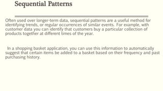 Often used over longer-term data, sequential patterns are a useful method for
identifying trends, or regular occurrences of similar events. For example, with
customer data you can identify that customers buy a particular collection of
products together at different times of the year.
In a shopping basket application, you can use this information to automatically
suggest that certain items be added to a basket based on their frequency and past
purchasing history.
Sequential Patterns
 
