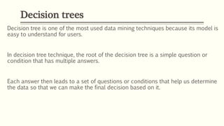 Decision tree is one of the most used data mining techniques because its model is
easy to understand for users.
In decision tree technique, the root of the decision tree is a simple question or
condition that has multiple answers.
Each answer then leads to a set of questions or conditions that help us determine
the data so that we can make the final decision based on it.
Decision trees
 