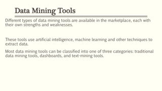 Different types of data mining tools are available in the marketplace, each with
their own strengths and weaknesses.
These tools use artificial intelligence, machine learning and other techniques to
extract data.
Most data mining tools can be classified into one of three categories: traditional
data mining tools, dashboards, and text-mining tools.
Data Mining Tools
 