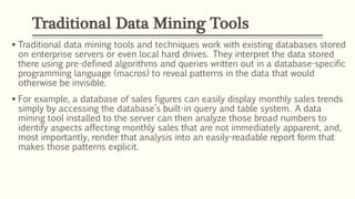  Traditional data mining tools and techniques work with existing databases stored
on enterprise servers or even local hard drives. They interpret the data stored
there using pre-defined algorithms and queries written out in a database-specific
programming language (macros) to reveal patterns in the data that would
otherwise be invisible.
 For example, a database of sales figures can easily display monthly sales trends
simply by accessing the database’s built-in query and table system. A data
mining tool installed to the server can then analyze those broad numbers to
identify aspects affecting monthly sales that are not immediately apparent, and,
most importantly, render that analysis into an easily-readable report form that
makes those patterns explicit.
Traditional Data Mining Tools
 