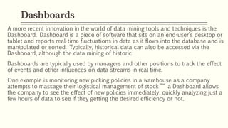 A more recent innovation in the world of data mining tools and techniques is the
Dashboard. Dashboard is a piece of software that sits on an end-user’s desktop or
tablet and reports real-time fluctuations in data as it flows into the database and is
manipulated or sorted. Typically, historical data can also be accessed via the
Dashboard, although the data mining of historic
Dashboards are typically used by managers and other positions to track the effect
of events and other influences on data streams in real time.
One example is monitoring new picking policies in a warehouse as a company
attempts to massage their logistical management of stock ”“ a Dashboard allows
the company to see the effect of new policies immediately, quickly analyzing just a
few hours of data to see if they getting the desired efficiency or not.
Dashboards
 