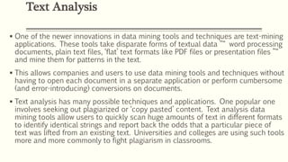  One of the newer innovations in data mining tools and techniques are text-mining
applications. These tools take disparate forms of textual data ”“ word processing
documents, plain text files, ‘flat’ text formats like PDF files or presentation files ”“
and mine them for patterns in the text.
 This allows companies and users to use data mining tools and techniques without
having to open each document in a separate application or perform cumbersome
(and error-introducing) conversions on documents.
 Text analysis has many possible techniques and applications. One popular one
involves seeking out plagiarized or ‘copy pasted’ content. Text analysis data
mining tools allow users to quickly scan huge amounts of text in different formats
to identify identical strings and report back the odds that a particular piece of
text was lifted from an existing text. Universities and colleges are using such tools
more and more commonly to fight plagiarism in classrooms.
Text Analysis
 