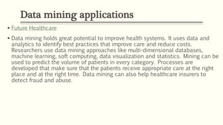  Future Healthcare
 Data mining holds great potential to improve health systems. It uses data and
analytics to identify best practices that improve care and reduce costs.
Researchers use data mining approaches like multi-dimensional databases,
machine learning, soft computing, data visualization and statistics. Mining can be
used to predict the volume of patients in every category. Processes are
developed that make sure that the patients receive appropriate care at the right
place and at the right time. Data mining can also help healthcare insurers to
detect fraud and abuse.
Data mining applications
 