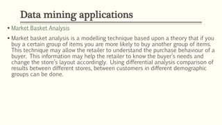  Market Basket Analysis
 Market basket analysis is a modelling technique based upon a theory that if you
buy a certain group of items you are more likely to buy another group of items.
This technique may allow the retailer to understand the purchase behaviour of a
buyer. This information may help the retailer to know the buyer’s needs and
change the store’s layout accordingly. Using differential analysis comparison of
results between different stores, between customers in different demographic
groups can be done.
Data mining applications
 