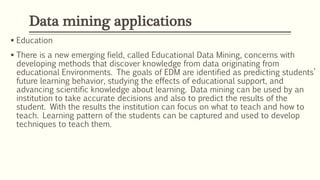  Education
 There is a new emerging field, called Educational Data Mining, concerns with
developing methods that discover knowledge from data originating from
educational Environments. The goals of EDM are identified as predicting students’
future learning behavior, studying the effects of educational support, and
advancing scientific knowledge about learning. Data mining can be used by an
institution to take accurate decisions and also to predict the results of the
student. With the results the institution can focus on what to teach and how to
teach. Learning pattern of the students can be captured and used to develop
techniques to teach them.
Data mining applications
 