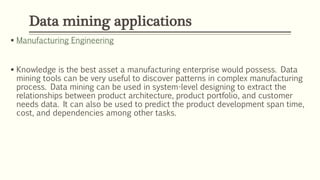  Manufacturing Engineering
 Knowledge is the best asset a manufacturing enterprise would possess. Data
mining tools can be very useful to discover patterns in complex manufacturing
process. Data mining can be used in system-level designing to extract the
relationships between product architecture, product portfolio, and customer
needs data. It can also be used to predict the product development span time,
cost, and dependencies among other tasks.
Data mining applications
 