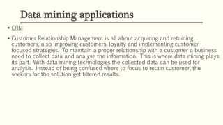 CRM
 Customer Relationship Management is all about acquiring and retaining
customers, also improving customers’ loyalty and implementing customer
focused strategies. To maintain a proper relationship with a customer a business
need to collect data and analyse the information. This is where data mining plays
its part. With data mining technologies the collected data can be used for
analysis. Instead of being confused where to focus to retain customer, the
seekers for the solution get filtered results.
Data mining applications
 