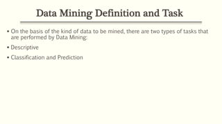 Data Mining Definition and Task
 On the basis of the kind of data to be mined, there are two types of tasks that
are performed by Data Mining:
 Descriptive
 Classification and Prediction
 