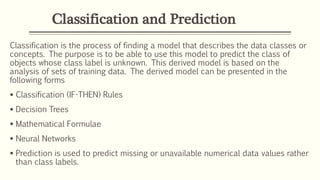 Classification and Prediction
Classification is the process of finding a model that describes the data classes or
concepts. The purpose is to be able to use this model to predict the class of
objects whose class label is unknown. This derived model is based on the
analysis of sets of training data. The derived model can be presented in the
following forms
 Classification (IF-THEN) Rules
 Decision Trees
 Mathematical Formulae
 Neural Networks
 Prediction is used to predict missing or unavailable numerical data values rather
than class labels.
 