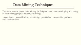 Data Mining Techniques
There are several major data mining techniques have been developing and using
in data mining projects recently including:
association, classification, clustering, prediction, sequential patterns
and decision tree.
 