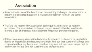 Association
 Association is one of the best-known data mining technique. In association, a
pattern is discovered based on a relationship between items in the same
transaction.
 That’s is the reason why association technique is also known as relation
technique. The association technique is used in market basket analysis to
identify a set of products that customers frequently purchase together.
 Retailers are using association technique to research customer’s buying habits.
Based on historical sale data, retailers might find out that customers always buy
crisps when they buy beers, and therefore they can put beers and crisps next to
each other to save time for customer and increase sales.
 