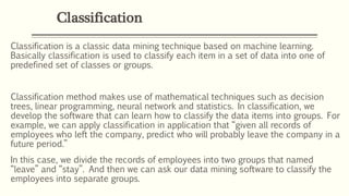 Classification
Classification is a classic data mining technique based on machine learning.
Basically classification is used to classify each item in a set of data into one of
predefined set of classes or groups.
Classification method makes use of mathematical techniques such as decision
trees, linear programming, neural network and statistics. In classification, we
develop the software that can learn how to classify the data items into groups. For
example, we can apply classification in application that “given all records of
employees who left the company, predict who will probably leave the company in a
future period.”
In this case, we divide the records of employees into two groups that named
“leave” and “stay”. And then we can ask our data mining software to classify the
employees into separate groups.
 