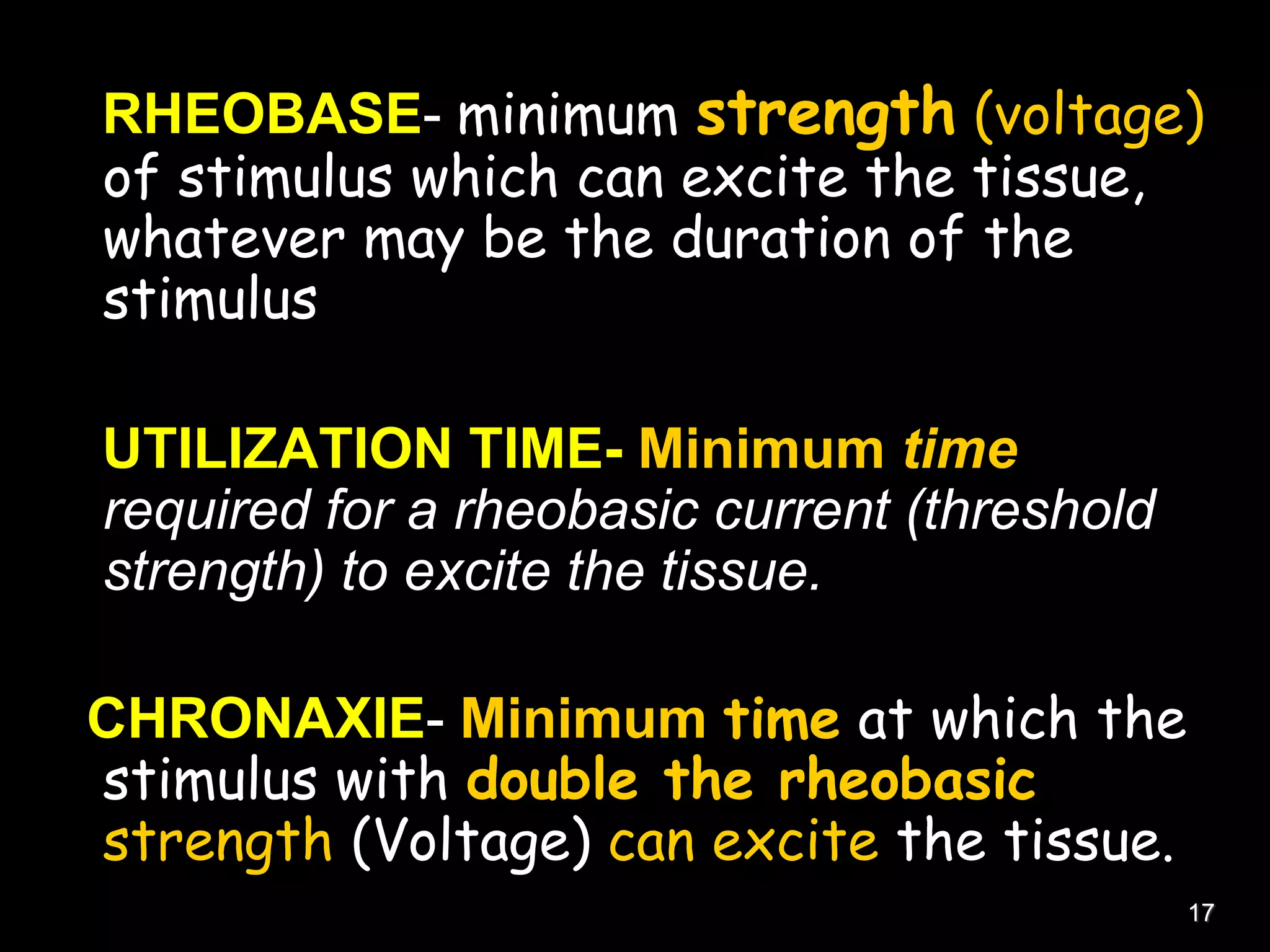 RHEOBASE- minimum strength (voltage)
of stimulus which can excite the tissue,
whatever may be the duration of the
stimulus
UTILIZATION TIME- Minimum time
required for a rheobasic current (threshold
strength) to excite the tissue.
CHRONAXIE- Minimum time at which the
stimulus with double the rheobasic
strength (Voltage) can excite the tissue.
17
 