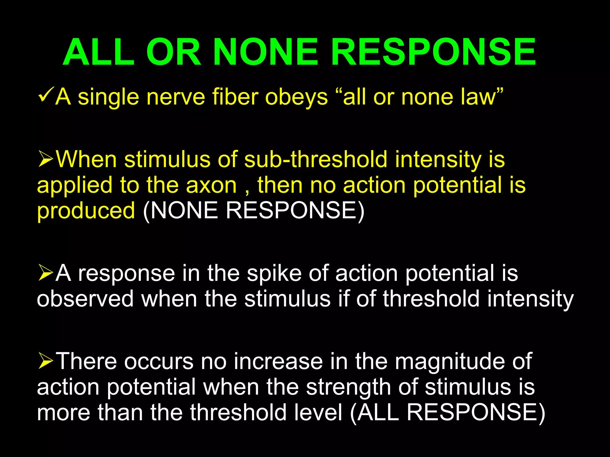 ALL OR NONE RESPONSE
A single nerve fiber obeys “all or none law”
When stimulus of sub-threshold intensity is
applied to the axon , then no action potential is
produced (NONE RESPONSE)
A response in the spike of action potential is
observed when the stimulus if of threshold intensity
There occurs no increase in the magnitude of
action potential when the strength of stimulus is
more than the threshold level (ALL RESPONSE) 24
 