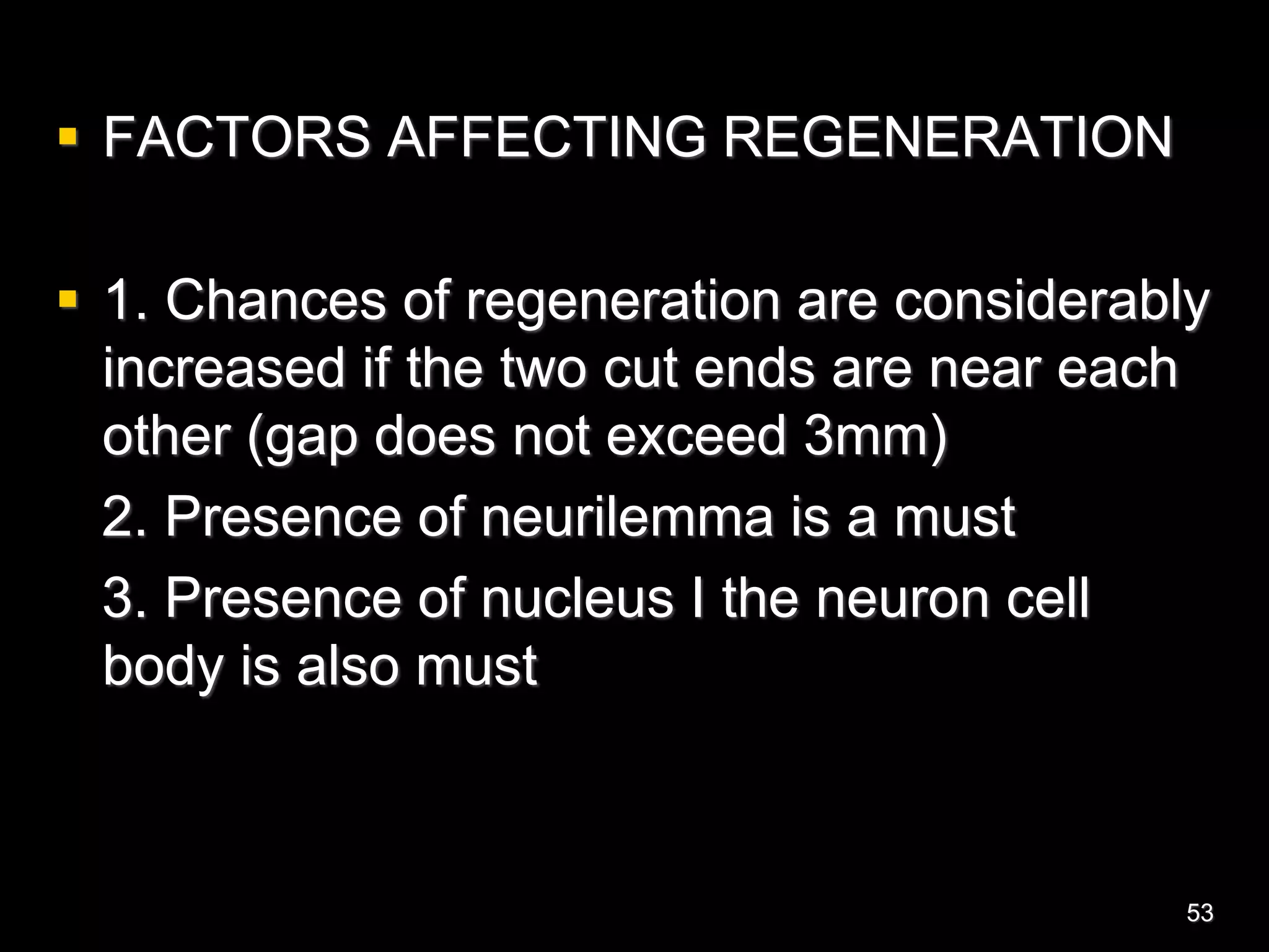  FACTORS AFFECTING REGENERATION
 1. Chances of regeneration are considerably
increased if the two cut ends are near each
other (gap does not exceed 3mm)
2. Presence of neurilemma is a must
3. Presence of nucleus I the neuron cell
body is also must
53
 
