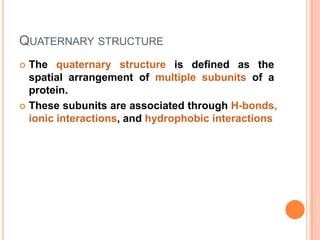 QUATERNARY STRUCTURE
The quaternary structure is defined as the
spatial arrangement of multiple subunits of a
protein.
 These subunits are associated through H-bonds,
ionic interactions, and hydrophobic interactions


 