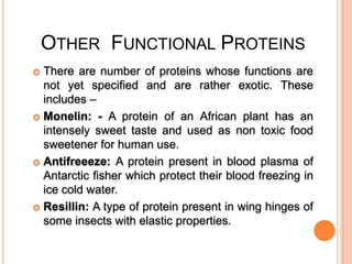 OTHER FUNCTIONAL PROTEINS
There are number of proteins whose functions are
not yet specified and are rather exotic. These
includes –
 Monelin: - A protein of an African plant has an
intensely sweet taste and used as non toxic food
sweetener for human use.
 Antifreeeze: A protein present in blood plasma of
Antarctic fisher which protect their blood freezing in
ice cold water.
 Resillin: A type of protein present in wing hinges of
some insects with elastic properties.


 