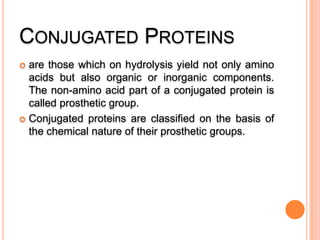 CONJUGATED PROTEINS
are those which on hydrolysis yield not only amino
acids but also organic or inorganic components.
The non-amino acid part of a conjugated protein is
called prosthetic group.
 Conjugated proteins are classified on the basis of
the chemical nature of their prosthetic groups.


 
