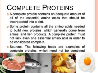 COMPLETE PROTEINS
A complete protein contains an adequate amount of
all of the essential amino acids that should be
incorporated into a diet.
 Some protein contains all the amino acids needed
to build new proteins, which generally come from
animal and fish products. A complete protein must
not lack even one essential amino acid in order to
be considered complete.
 Sources: The following foods are examples of
complete proteins, which need not be combined
with any other food to provide adequate protein:
Meat, Fish, Poultry, Cheese, Eggs, Yogurt, Milk


 