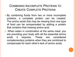 COMBINING INCOMPLETE PROTEINS TO
CREATE COMPLETE PROTEINS
By combining foods from two or more incomplete
proteins, a complete protein can be created.
The amino acids that may be missing from one type
of food can be compensated by adding a protein
that contains that missing amino acid.
 When eaten in combination at the same meal, you
are providing your body with all the essential amino
acids it requires. These are considered
complementary proteins when they are combined to
compensate for each other's lack of amino acids.


 