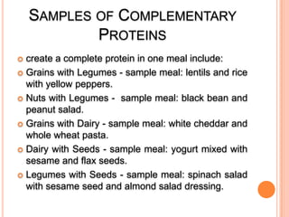 SAMPLES OF COMPLEMENTARY
PROTEINS
create a complete protein in one meal include:
 Grains with Legumes - sample meal: lentils and rice
with yellow peppers.
 Nuts with Legumes - sample meal: black bean and
peanut salad.
 Grains with Dairy - sample meal: white cheddar and
whole wheat pasta.
 Dairy with Seeds - sample meal: yogurt mixed with
sesame and flax seeds.
 Legumes with Seeds - sample meal: spinach salad
with sesame seed and almond salad dressing.


 