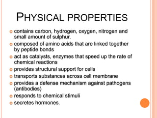 PHYSICAL PROPERTIES
contains carbon, hydrogen, oxygen, nitrogen and
small amount of sulphur.
 composed of amino acids that are linked together
by peptide bonds
 act as catalysts, enzymes that speed up the rate of
chemical reactions
 provides structural support for cells
 transports substances across cell membrane
 provides a defense mechanism against pathogens
(antibodies)
 responds to chemical stimuli
 secretes hormones.


 