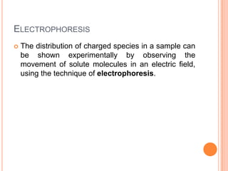 ELECTROPHORESIS


The distribution of charged species in a sample can
be shown experimentally by observing the
movement of solute molecules in an electric field,
using the technique of electrophoresis.

 