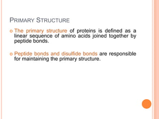 PRIMARY STRUCTURE


The primary structure of proteins is defined as a
linear sequence of amino acids joined together by
peptide bonds.



Peptide bonds and disulfide bonds are responsible
for maintaining the primary structure.

 