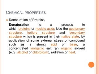 CHEMICAL PROPERTIES


Denaturation of Proteins
Denaturation
is
a
process
in
which proteins or nucleic acids lose the quaternary
structure, tertiary structure and secondary
structure which is present in their native state, by
application of some external stress or compound
such
as
a
strong
acid
or
base,
a
concentrated inorganic salt, an organic solvent
(e.g., alcohol or chloroform), radiation or heat.

 