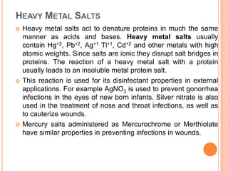 HEAVY METAL SALTS






Heavy metal salts act to denature proteins in much the same
manner as acids and bases. Heavy metal salts usually
contain Hg+2, Pb+2, Ag+1 Tl+1, Cd+2 and other metals with high
atomic weights. Since salts are ionic they disrupt salt bridges in
proteins. The reaction of a heavy metal salt with a protein
usually leads to an insoluble metal protein salt.
This reaction is used for its disinfectant properties in external
applications. For example AgNO3 is used to prevent gonorrhea
infections in the eyes of new born infants. Silver nitrate is also
used in the treatment of nose and throat infections, as well as
to cauterize wounds.
Mercury salts administered as Mercurochrome or Merthiolate
have similar properties in preventing infections in wounds.

 