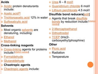 Acids
 Urea 6 – 8 mol/l
 Acidic protein denaturants
 Guanidinium chloride 6 mol/l
include:
 Lithium perchlorate 4.5 mol/l
 Acetic acid[8]
Disulfide bond reducers[edit]
 Trichloroacetic acid 12% in water  Agents that break disulfide
 Sulfosalicylic acid
bonds by reduction include:[citation
needed]
Solvents
 2-Mercaptoethanol
 Most organic solvents are
denaturing, including:
 Dithiothreitol
 Ethanol
 TCEP (tris(2carboxyethyl)phosphine)
 Methanol
Other
Cross-linking reagents
 Cross-linking agents for proteins  Picric acid
include:[citation needed]
 Radiation
 Formaldehyde
 Temperature
 Glutaraldehyde
 Chaotropic agents
 Chaotropic agents include:

 
