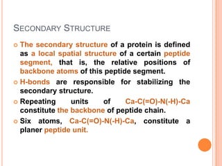 SECONDARY STRUCTURE
The secondary structure of a protein is defined
as a local spatial structure of a certain peptide
segment, that is, the relative positions of
backbone atoms of this peptide segment.
 H-bonds are responsible for stabilizing the
secondary structure.
 Repeating
units
of
Ca-C(=O)-N(-H)-Ca
constitute the backbone of peptide chain.
 Six atoms, Ca-C(=O)-N(-H)-Ca, constitute a
planer peptide unit.


 
