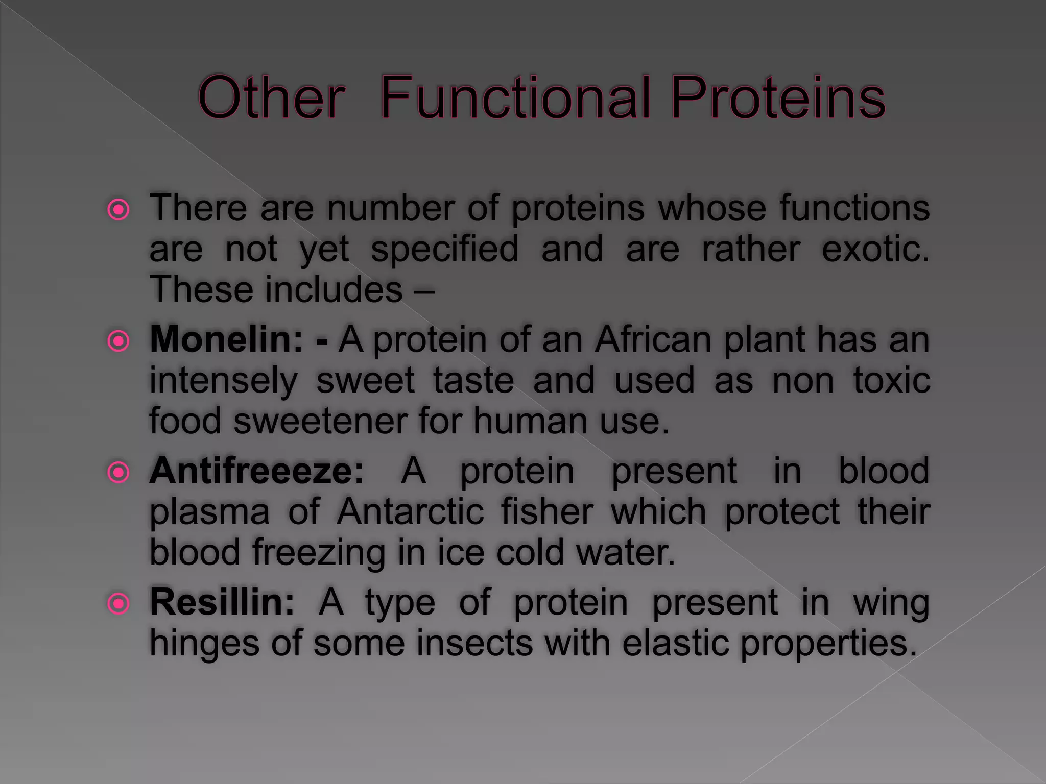  There are number of proteins whose functions
are not yet specified and are rather exotic.
These includes –
 Monelin: - A protein of an African plant has an
intensely sweet taste and used as non toxic
food sweetener for human use.
 Antifreeeze: A protein present in blood
plasma of Antarctic fisher which protect their
blood freezing in ice cold water.
 Resillin: A type of protein present in wing
hinges of some insects with elastic properties.
 