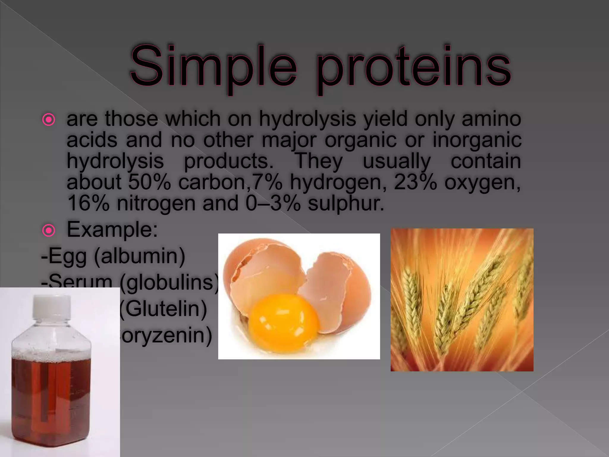  are those which on hydrolysis yield only amino
acids and no other major organic or inorganic
hydrolysis products. They usually contain
about 50% carbon,7% hydrogen, 23% oxygen,
16% nitrogen and 0–3% sulphur.
 Example:
-Egg (albumin)
-Serum (globulins)
-Wheat (Glutelin)
-Rice (Coryzenin)
 