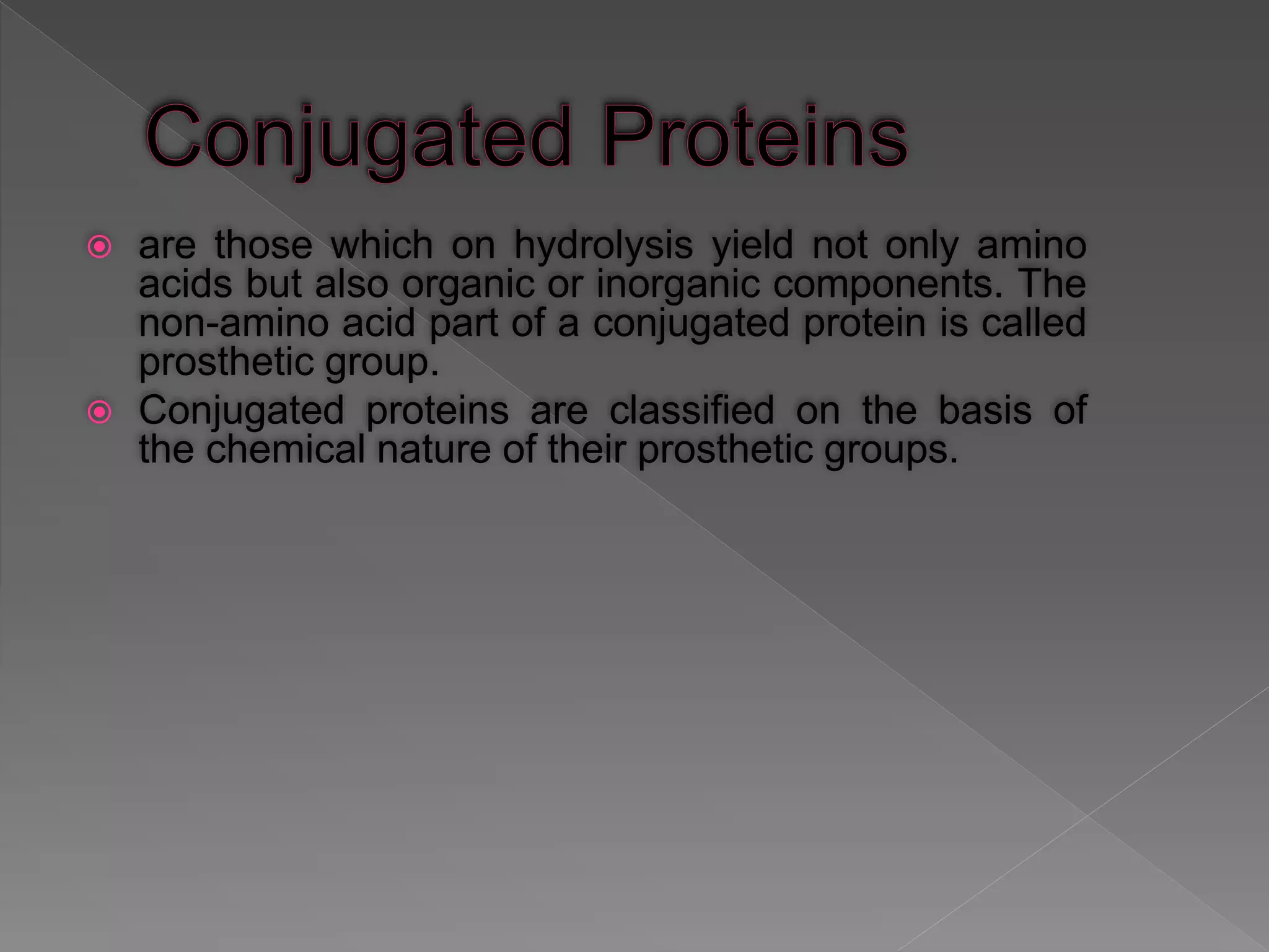  are those which on hydrolysis yield not only amino
acids but also organic or inorganic components. The
non-amino acid part of a conjugated protein is called
prosthetic group.
 Conjugated proteins are classified on the basis of
the chemical nature of their prosthetic groups.
 
