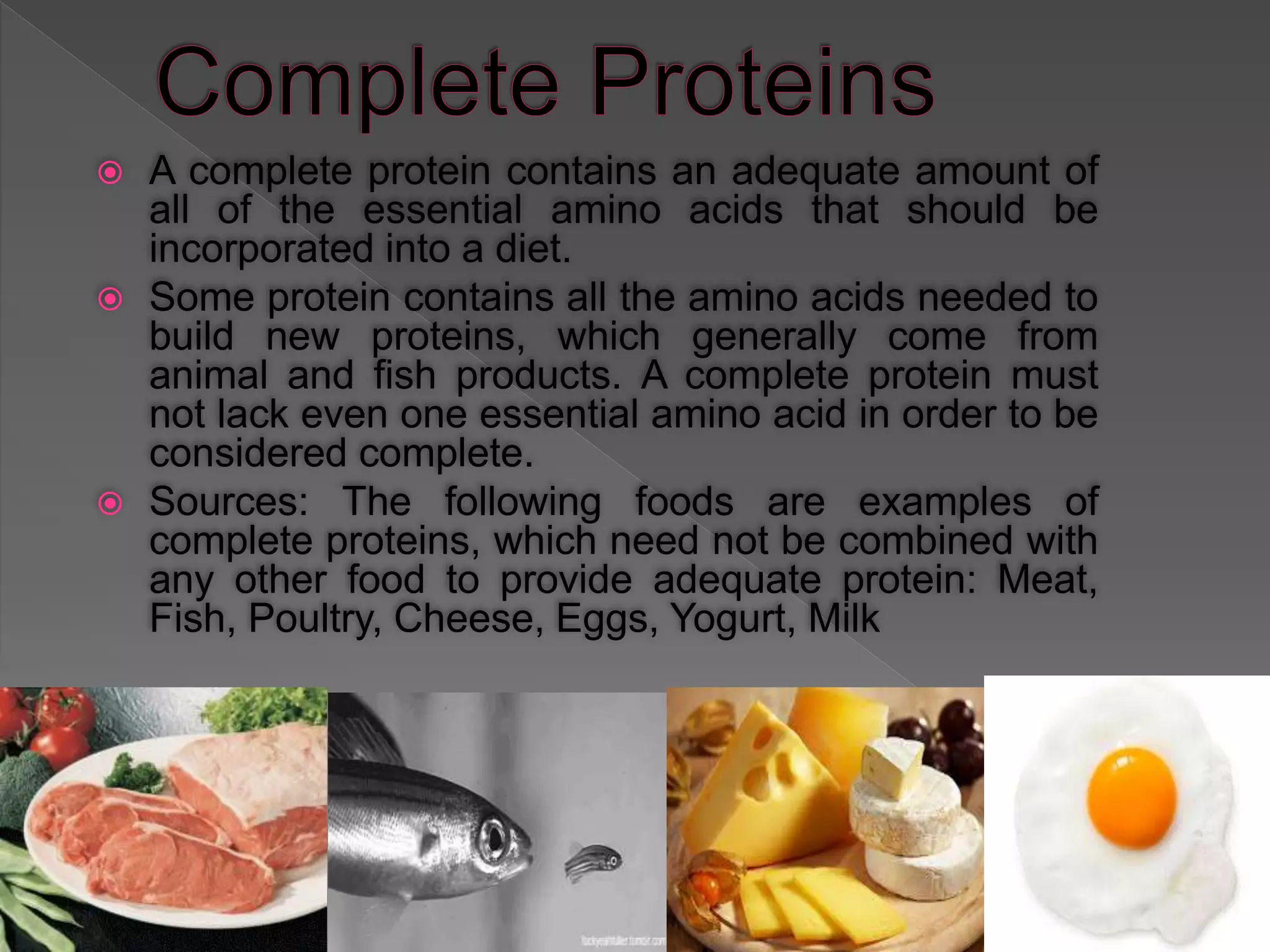  A complete protein contains an adequate amount of
all of the essential amino acids that should be
incorporated into a diet.
 Some protein contains all the amino acids needed to
build new proteins, which generally come from
animal and fish products. A complete protein must
not lack even one essential amino acid in order to be
considered complete.
 Sources: The following foods are examples of
complete proteins, which need not be combined with
any other food to provide adequate protein: Meat,
Fish, Poultry, Cheese, Eggs, Yogurt, Milk
 