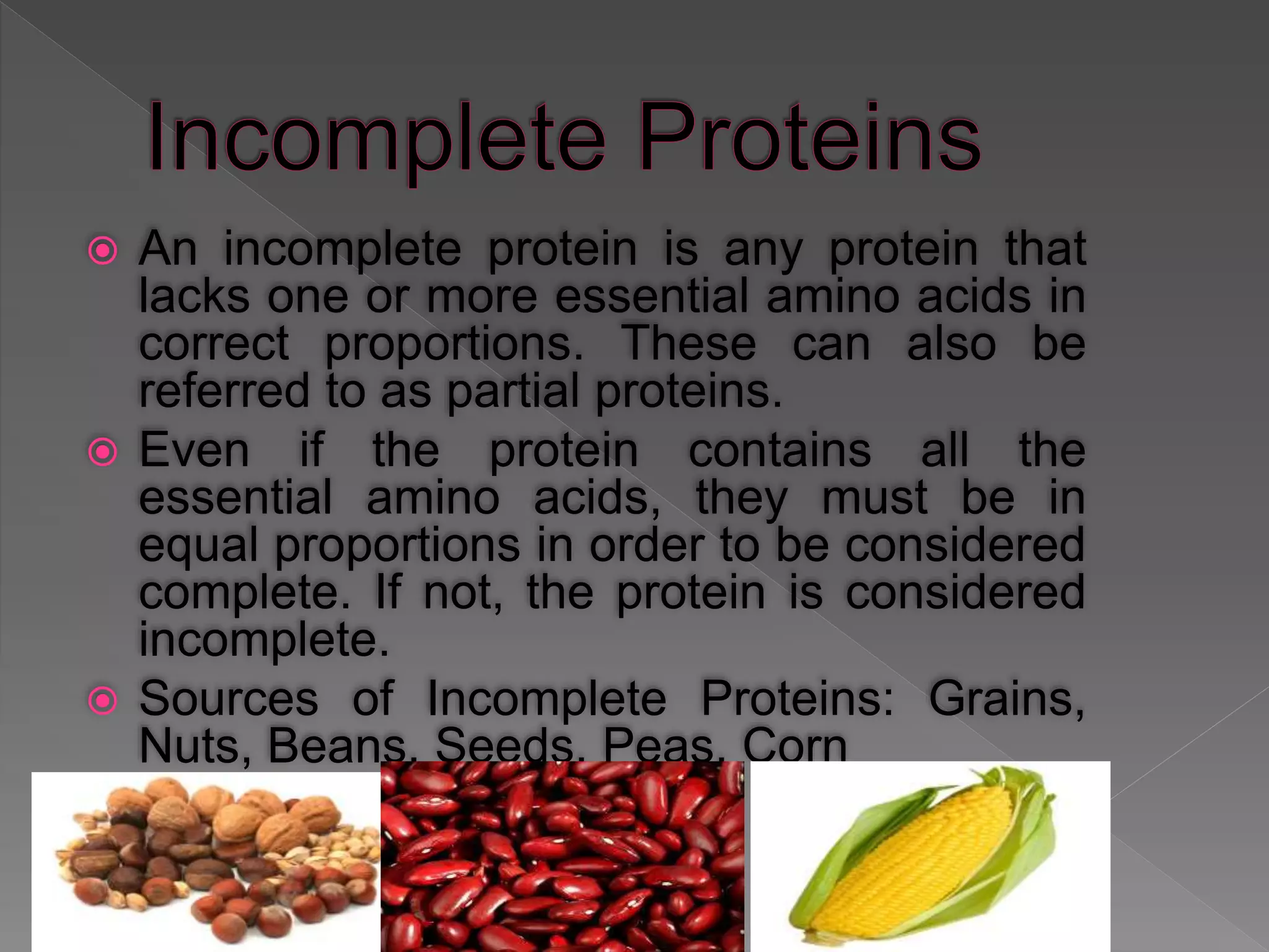  An incomplete protein is any protein that
lacks one or more essential amino acids in
correct proportions. These can also be
referred to as partial proteins.
 Even if the protein contains all the
essential amino acids, they must be in
equal proportions in order to be considered
complete. If not, the protein is considered
incomplete.
 Sources of Incomplete Proteins: Grains,
Nuts, Beans, Seeds, Peas, Corn
 
