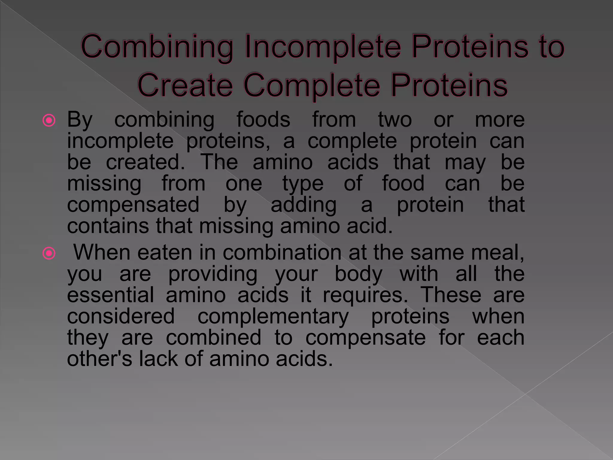  By combining foods from two or more
incomplete proteins, a complete protein can
be created. The amino acids that may be
missing from one type of food can be
compensated by adding a protein that
contains that missing amino acid.
 When eaten in combination at the same meal,
you are providing your body with all the
essential amino acids it requires. These are
considered complementary proteins when
they are combined to compensate for each
other's lack of amino acids.
 