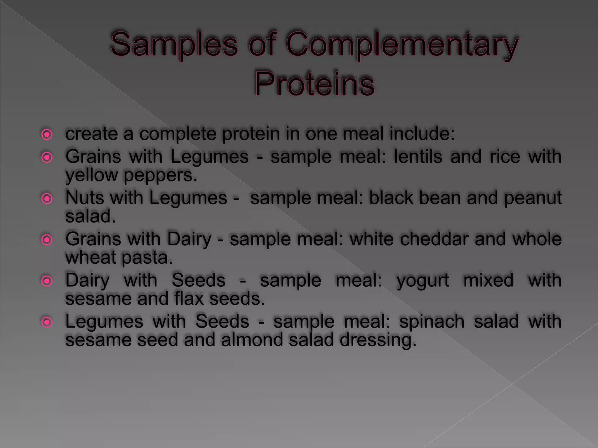  create a complete protein in one meal include:
 Grains with Legumes - sample meal: lentils and rice with
yellow peppers.
 Nuts with Legumes - sample meal: black bean and peanut
salad.
 Grains with Dairy - sample meal: white cheddar and whole
wheat pasta.
 Dairy with Seeds - sample meal: yogurt mixed with
sesame and flax seeds.
 Legumes with Seeds - sample meal: spinach salad with
sesame seed and almond salad dressing.
 