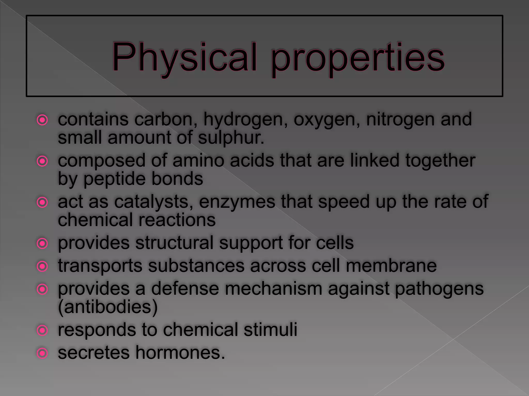  contains carbon, hydrogen, oxygen, nitrogen and
small amount of sulphur.
 composed of amino acids that are linked together
by peptide bonds
 act as catalysts, enzymes that speed up the rate of
chemical reactions
 provides structural support for cells
 transports substances across cell membrane
 provides a defense mechanism against pathogens
(antibodies)
 responds to chemical stimuli
 secretes hormones.
 