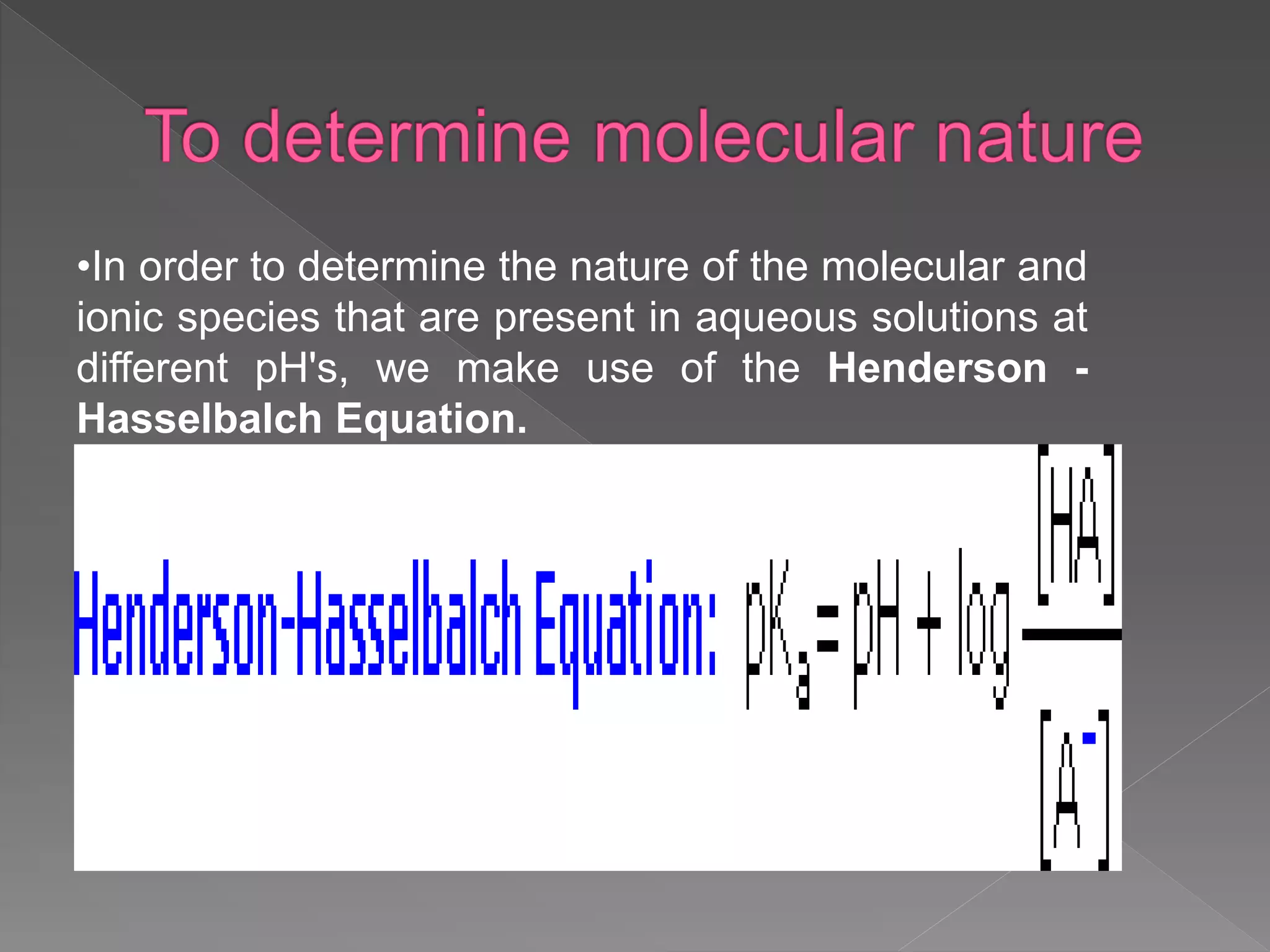 •In order to determine the nature of the molecular and
ionic species that are present in aqueous solutions at
different pH's, we make use of the Henderson -
Hasselbalch Equation.
 