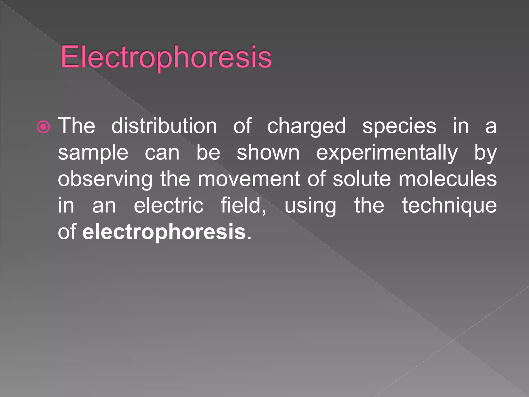  The distribution of charged species in a
sample can be shown experimentally by
observing the movement of solute molecules
in an electric field, using the technique
of electrophoresis.
 