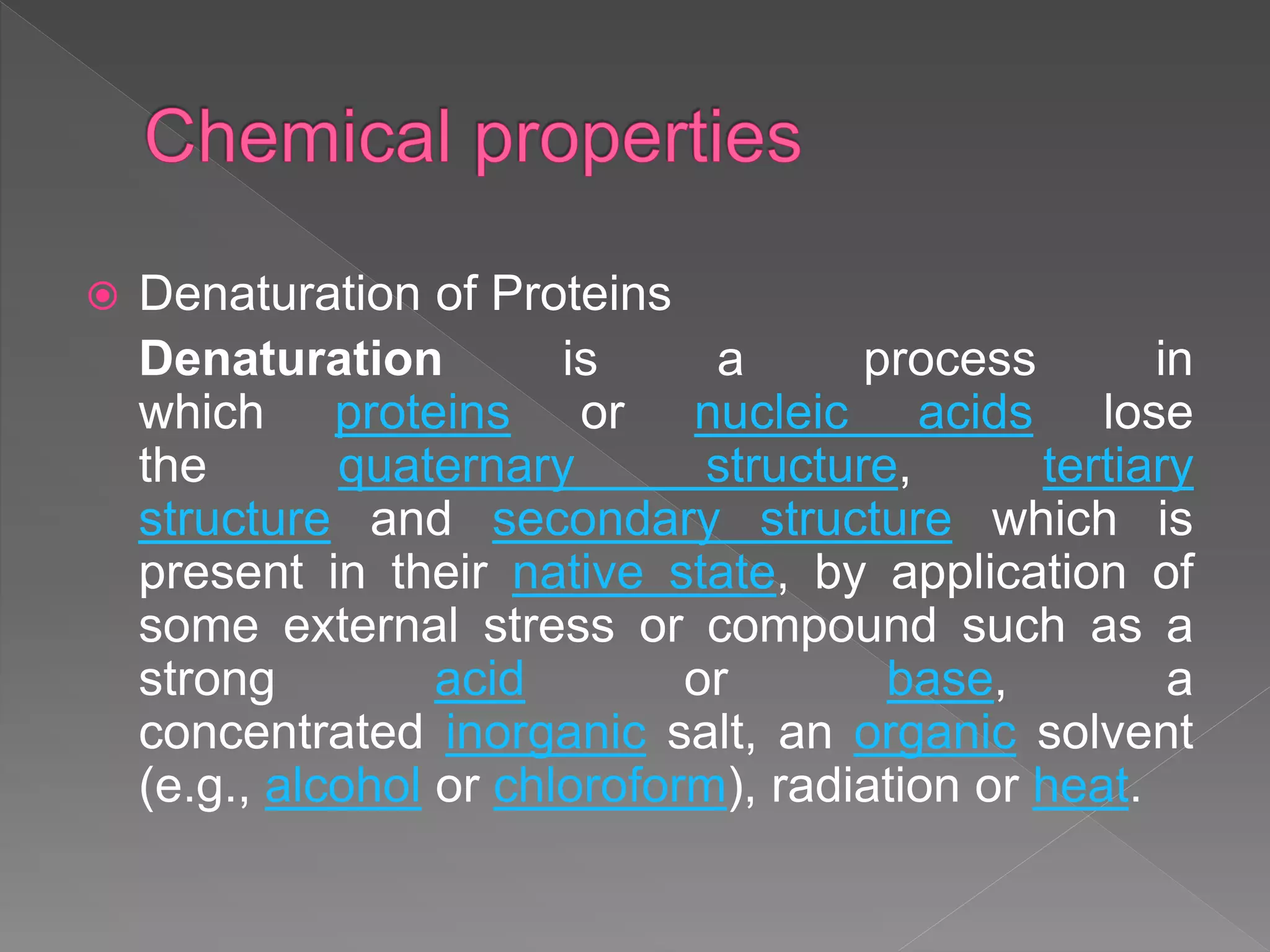  Denaturation of Proteins
Denaturation is a process in
which proteins or nucleic acids lose
the quaternary structure, tertiary
structure and secondary structure which is
present in their native state, by application of
some external stress or compound such as a
strong acid or base, a
concentrated inorganic salt, an organic solvent
(e.g., alcohol or chloroform), radiation or heat.
 
