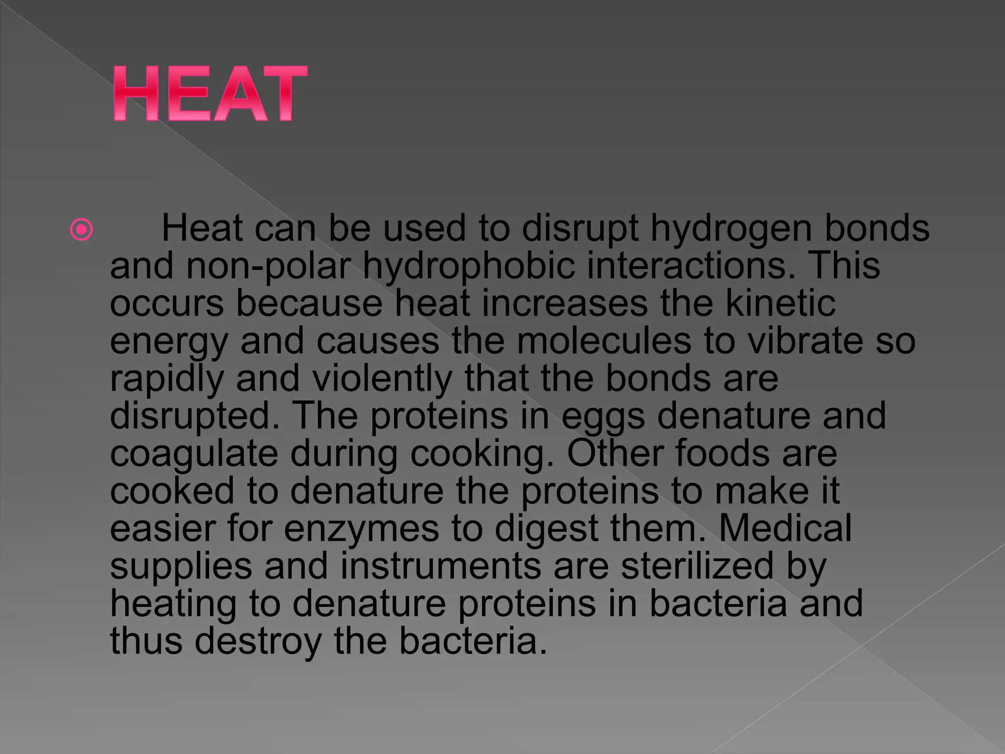  Heat can be used to disrupt hydrogen bonds
and non-polar hydrophobic interactions. This
occurs because heat increases the kinetic
energy and causes the molecules to vibrate so
rapidly and violently that the bonds are
disrupted. The proteins in eggs denature and
coagulate during cooking. Other foods are
cooked to denature the proteins to make it
easier for enzymes to digest them. Medical
supplies and instruments are sterilized by
heating to denature proteins in bacteria and
thus destroy the bacteria.
 