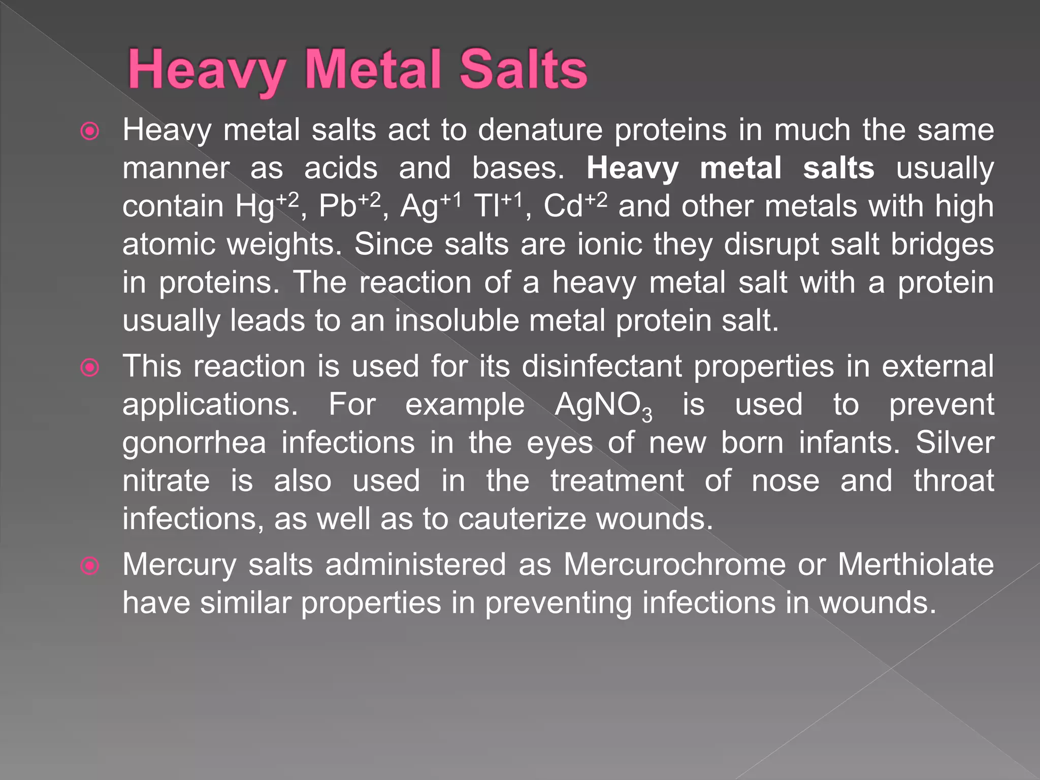  Heavy metal salts act to denature proteins in much the same
manner as acids and bases. Heavy metal salts usually
contain Hg+2, Pb+2, Ag+1 Tl+1, Cd+2 and other metals with high
atomic weights. Since salts are ionic they disrupt salt bridges
in proteins. The reaction of a heavy metal salt with a protein
usually leads to an insoluble metal protein salt.
 This reaction is used for its disinfectant properties in external
applications. For example AgNO3 is used to prevent
gonorrhea infections in the eyes of new born infants. Silver
nitrate is also used in the treatment of nose and throat
infections, as well as to cauterize wounds.
 Mercury salts administered as Mercurochrome or Merthiolate
have similar properties in preventing infections in wounds.
 