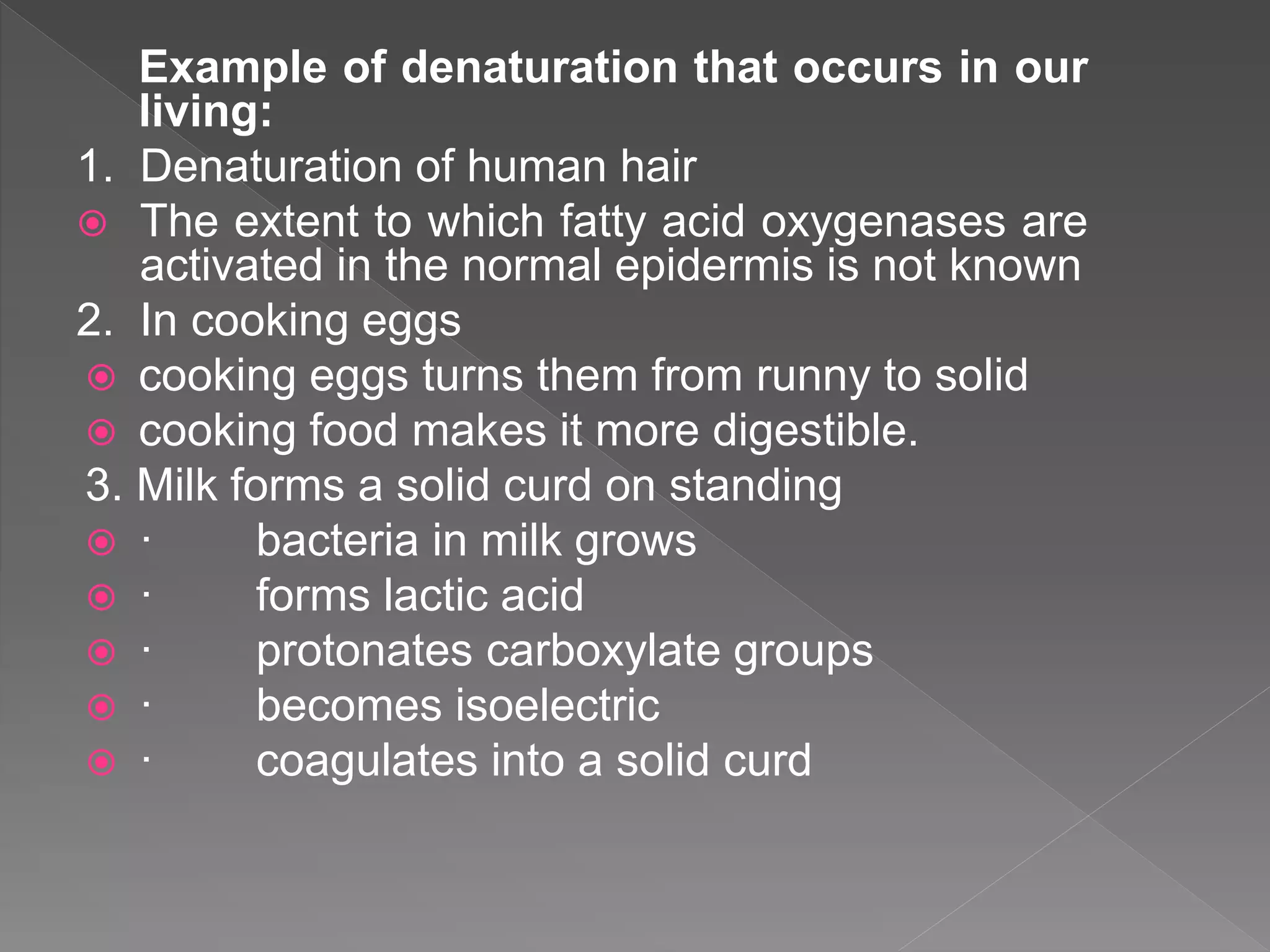 Example of denaturation that occurs in our
living:
1. Denaturation of human hair
 The extent to which fatty acid oxygenases are
activated in the normal epidermis is not known
2. In cooking eggs
 cooking eggs turns them from runny to solid
 cooking food makes it more digestible.
3. Milk forms a solid curd on standing
 · bacteria in milk grows
 · forms lactic acid
 · protonates carboxylate groups
 · becomes isoelectric
 · coagulates into a solid curd
 